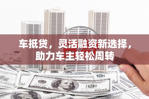西吉车抵贷，灵活融资新选择，助力车主轻松周转